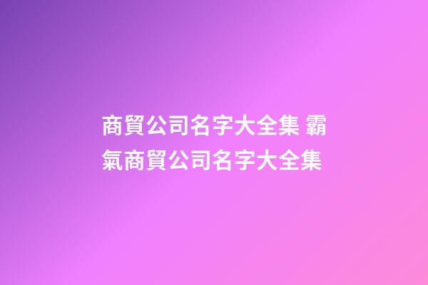 商貿公司名字大全集 霸氣商貿公司名字大全集-第1張-公司起名-玄機派